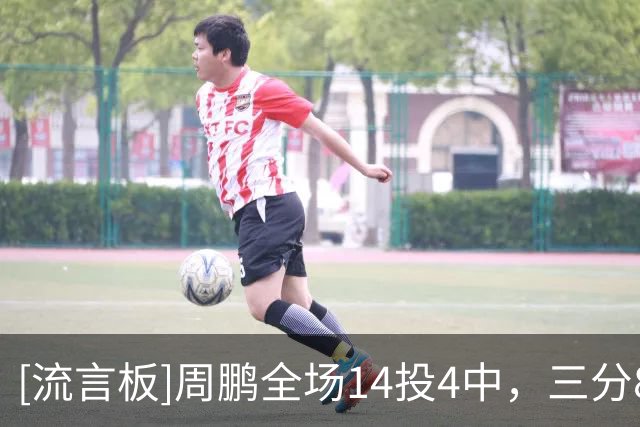 [流言板]周鹏全场14投4中，三分8中3得到11分3篮板1助攻2抢断